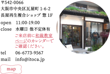 〒542−0066
大阪市中央区瓦屋町1−6−2長屋再生複合ショップ 惣1F
tel : 06−6773−9567
mail : info@itoca.jp
open 11:00−19:00
close 水曜日 他不定休有 ご来店前に和裁教室ページのカレンダーでご確認ください。